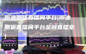 原油期货直播间平台(原油期货直播间平台金融直播室)