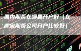 国内期货在哪里开户好（在哪家期货公司开户比较好）
