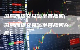 国际期货交易喊单直播间(国际期货交易喊单直播间在哪)