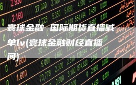 寰球金融 国际期货直播喊单lv(寰球金融财经直播间)