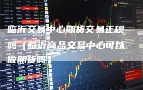 临沂交易中心期货交易正规吗（临沂商品交易中心可以做期货吗）