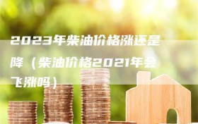 2023年柴油价格涨还是降（柴油价格2021年会飞涨吗）
