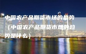 中国农产品期货市场的趋势（中国农产品期货市场的趋势是什么）