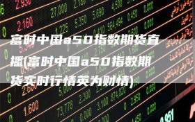富时中国a50指数期货直播(富时中国a50指数期货实时行情英为财情)