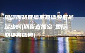 国际期货直播室直播频道是多少啊(期货直播室-国际期货直播间)