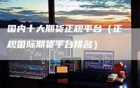 国内十大期货正规平台（正规国际期货平台排名）