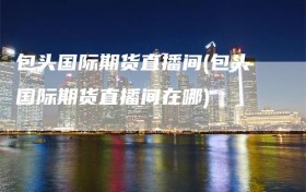 包头国际期货直播间(包头国际期货直播间在哪)