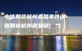 中信期货杭州直播事件(中信期货杭州营业部)