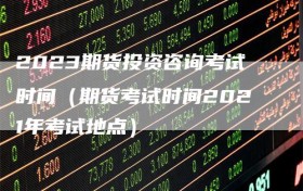 2023期货投资咨询考试时间（期货考试时间2021年考试地点）