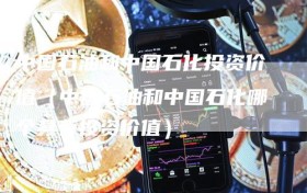 中国石油和中国石化投资价值（中国石油和中国石化哪个具有投资价值）