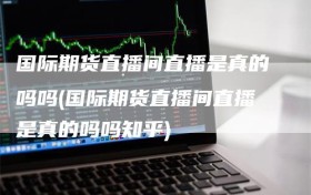 国际期货直播间直播是真的吗吗(国际期货直播间直播是真的吗吗知乎)