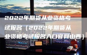 2022年期货从业资格考试报名（2022年期货从业资格考试报名入口官网山西）