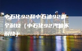 中石化92和中石油92哪个耐烧（中石化92汽油不耐烧）