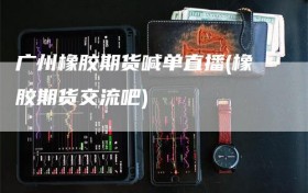 广州橡胶期货喊单直播(橡胶期货交流吧)
