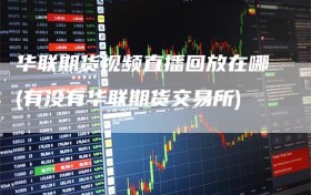 华联期货视频直播回放在哪(有没有华联期货交易所)