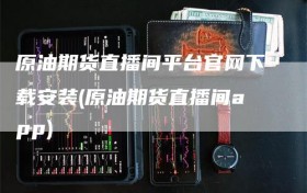 原油期货直播间平台官网下载安装(原油期货直播间app)