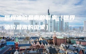 世界油价最贵的国家（世界油价最高的国家）