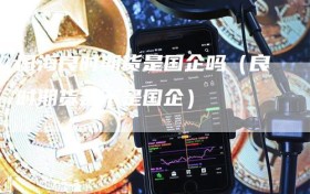 国海良时期货是国企吗（良时期货是不是国企）