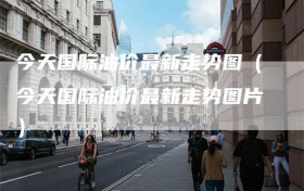 今天国际油价最新走势图（今天国际油价最新走势图片）