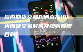 国内期货交易规则直播(国内期货交易时间及规则百度百科)