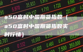 a50富时中国期货指数（a50富时中国期货指数实时行情）