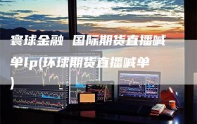 寰球金融 国际期货直播喊单lp(环球期货直播喊单)