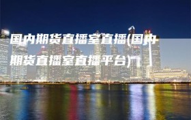 国内期货直播室直播(国内期货直播室直播平台)