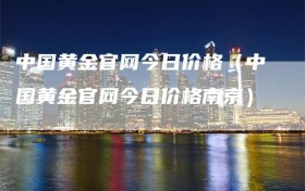 中国黄金官网今日价格（中国黄金官网今日价格南京）