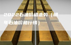 2022石油价格走势（明年石油价格行情）