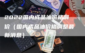 2022国内成品油价格调价（国内成品油价格调整最新消息）