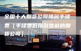 全国十大期货公司排名手续费（手续费低排名靠前的期货公司）