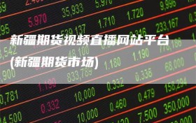 新疆期货视频直播网站平台(新疆期货市场)