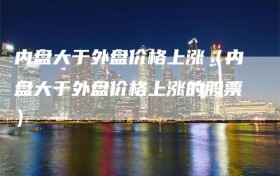 内盘大于外盘价格上涨（内盘大于外盘价格上涨的股票）