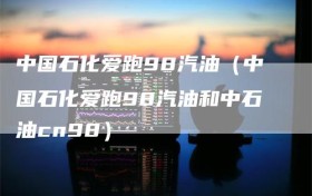 中国石化爱跑98汽油（中国石化爱跑98汽油和中石油cn98）