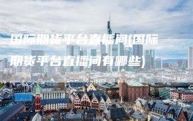 国际期货平台直播间(国际期货平台直播间有哪些)