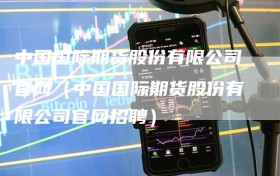 中国国际期货股份有限公司官网（中国国际期货股份有限公司官网招聘）