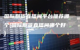 国际期货直播间平台推荐哪个(国际期货直播间哪个好)