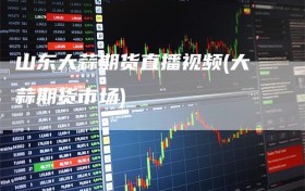 山东大蒜期货直播视频(大蒜期货市场)