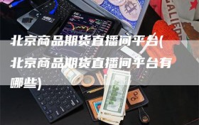 北京商品期货直播间平台(北京商品期货直播间平台有哪些)