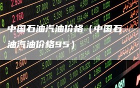 中国石油汽油价格（中国石油汽油价格95）