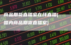 商品期货直播室在线直播(国内商品期货直播室)