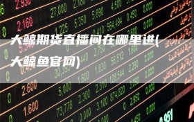 大鲸期货直播间在哪里进(大鲸鱼官网)