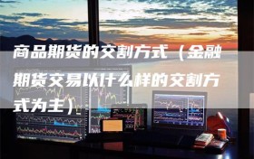 商品期货的交割方式（金融期货交易以什么样的交割方式为主）