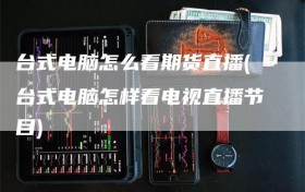台式电脑怎么看期货直播(台式电脑怎样看电视直播节目)