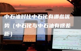 中石油对比中石化有哪些优势（中石化与中石油有啥差距）