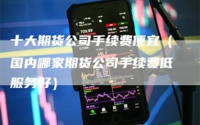 十大期货公司手续费便宜（国内哪家期货公司手续费低服务好）