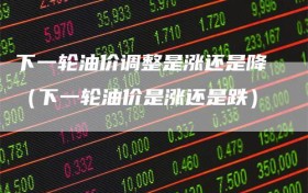 下一轮油价调整是涨还是降（下一轮油价是涨还是跌）