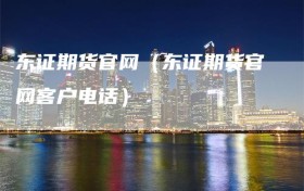 东证期货官网（东证期货官网客户电话）