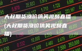 大叔期货涨价搞笑视频直播(大叔期货涨价搞笑视频直播)