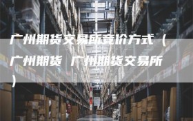 广州期货交易所竞价方式（广州期货 广州期货交易所）